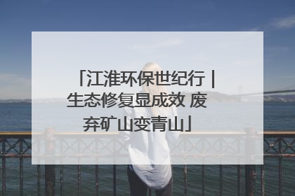 江淮环保世纪行｜生态修复显成效 废弃矿山变青山