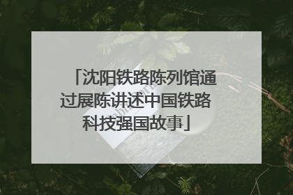 沈阳铁路陈列馆通过展陈讲述中国铁路科技强国故事