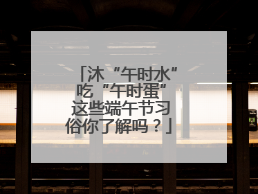 沐“午时水” 吃“午时蛋” 这些端午节习俗你了解吗？