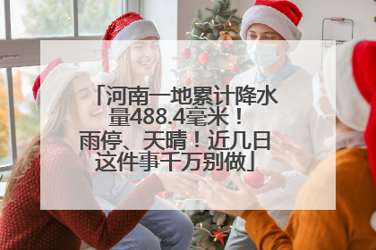 河南一地累计降水量488.4毫米！雨停、天晴！近几日这件事千万别做