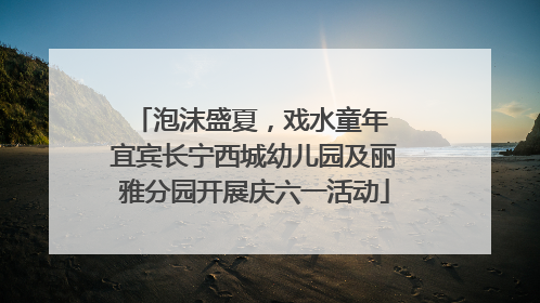 泡沫盛夏，戏水童年 宜宾长宁西城幼儿园及丽雅分园开展庆六一活动