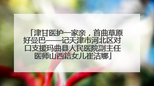 津甘医护一家亲，首曲草原好曼巴——记天津市河北区对口支援玛曲县人民医院副主任医师山西籍女儿崔洁娜