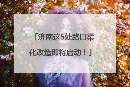 济南这5处路口渠化改造即将启动！