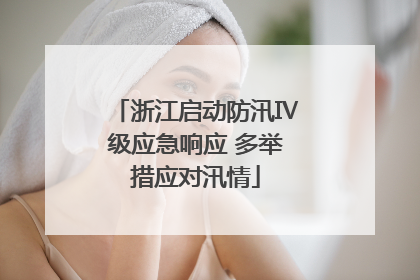 浙江启动防汛Ⅳ级应急响应 多举措应对汛情