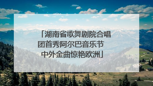 湖南省歌舞剧院合唱团首秀阿尔巴音乐节 中外金曲惊艳欧洲