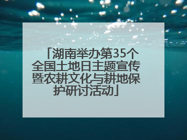 湖南举办第35个全国土地日主题宣传暨农耕文化与耕地保护研讨活动