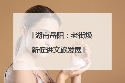 湖南岳阳：老街焕新促进文旅发展