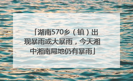 湖南570乡（镇）出现暴雨或大暴雨，今天湘中湘南局地仍有暴雨