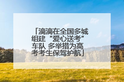 滴滴在全国多城组建“爱心送考”车队 多举措为高考考生保驾护航