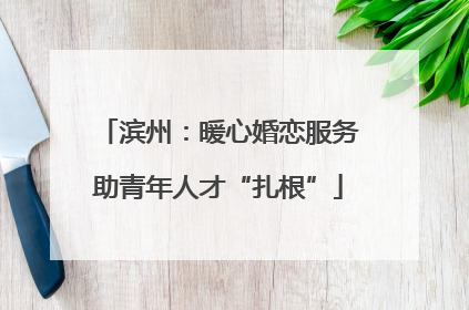 滨州：暖心婚恋服务助青年人才“扎根”