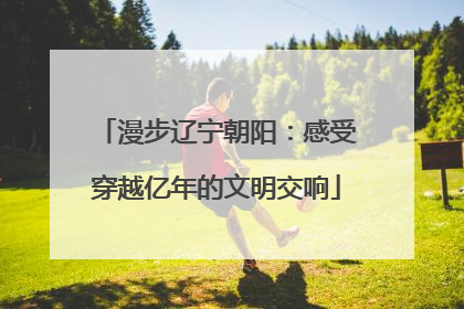 漫步辽宁朝阳：感受穿越亿年的文明交响