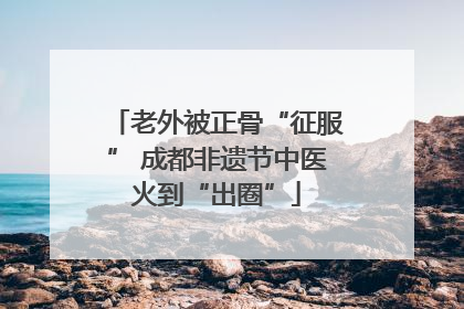 老外被正骨“征服” 成都非遗节中医火到“出圈”