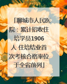 聊城市人民医院：累计招收住培学员1906人 住培结业首次考核合格率位于全省前列