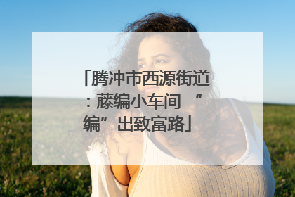 腾冲市西源街道：藤编小车间 “编”出致富路