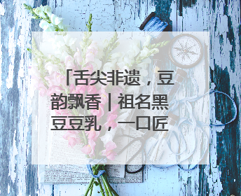 舌尖非遗，豆韵飘香｜祖名黑豆豆乳，一口匠心好滋味