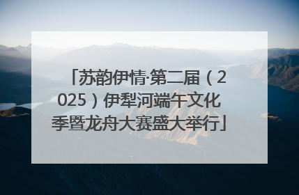 苏韵伊情·第二届（2025）伊犁河端午文化季暨龙舟大赛盛大举行
