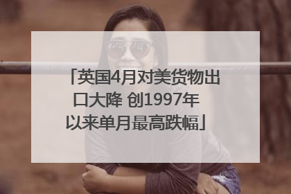 英国4月对美货物出口大降 创1997年以来单月最高跌幅