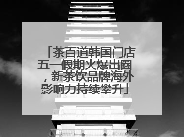 茶百道韩国门店五一假期火爆出圈，新茶饮品牌海外影响力持续攀升