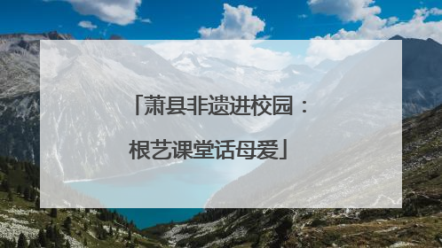 萧县非遗进校园：根艺课堂话母爱