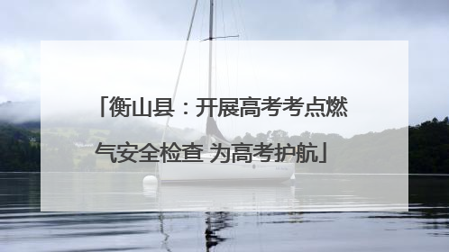 衡山县：开展高考考点燃气安全检查 为高考护航