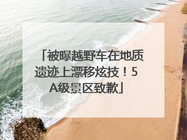 被曝越野车在地质遗迹上漂移炫技！5A级景区致歉