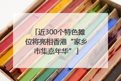 近300个特色摊位将亮相香港“家乡市集嘉年华”