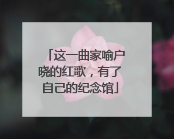 这一曲家喻户晓的红歌，有了自己的纪念馆