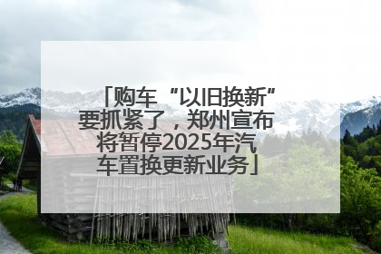 购车“以旧换新”要抓紧了，郑州宣布将暂停2025年汽车置换更新业务