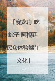 赛龙舟 吃粽子 阿根廷民众体验端午文化