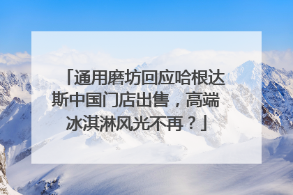 通用磨坊回应哈根达斯中国门店出售，高端冰淇淋风光不再？