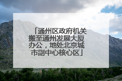 通州区政府机关搬至通州发展大厦办公，地处北京城市副中心核心区