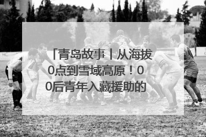 青岛故事丨从海拔0点到雪域高原！00后青年入藏援助的400多个日夜
