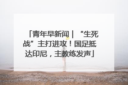 青年早新闻｜“生死战”主打进攻！国足抵达印尼，主教练发声