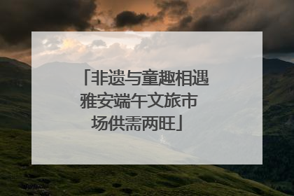 非遗与童趣相遇 雅安端午文旅市场供需两旺