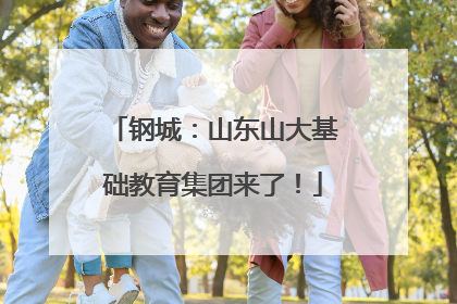 钢城：山东山大基础教育集团来了！