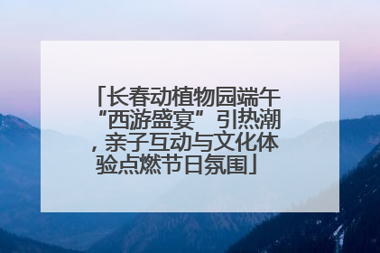 长春动植物园端午“西游盛宴”引热潮，亲子互动与文化体验点燃节日氛围