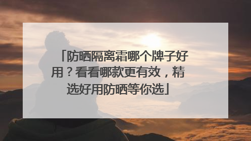 防晒隔离霜哪个牌子好用？看看哪款更有效，精选好用防晒等你选