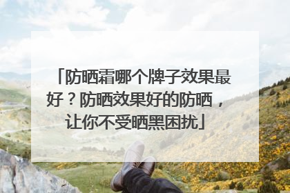 防晒霜哪个牌子效果最好？防晒效果好的防晒，让你不受晒黑困扰