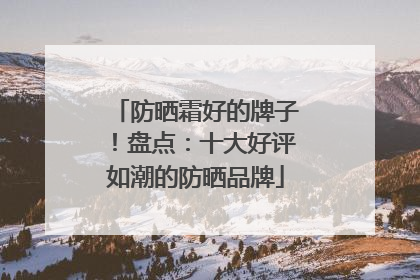 防晒霜好的牌子！盘点：十大好评如潮的防晒品牌