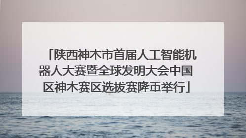 陕西神木市首届人工智能机器人大赛暨全球发明大会中国区神木赛区选拔赛隆重举行