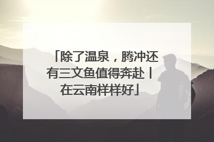除了温泉，腾冲还有三文鱼值得奔赴丨在云南样样好