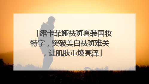 露卡菲娅祛斑套装国妆特字，突破美白祛斑难关，让肌肤重焕亮泽