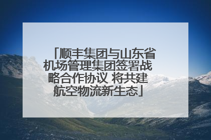 顺丰集团与山东省机场管理集团签署战略合作协议 将共建航空物流新生态