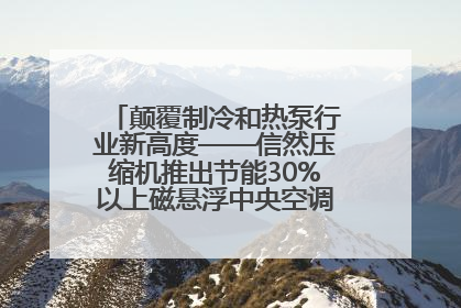 颠覆制冷和热泵行业新高度——信然压缩机推出节能30%以上磁悬浮中央空调和磁悬浮热泵