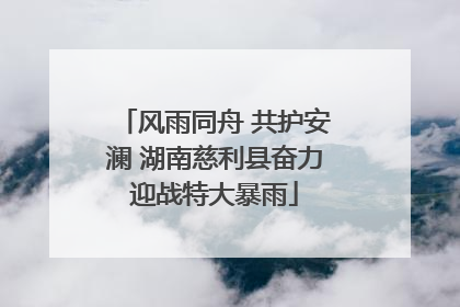 风雨同舟 共护安澜 湖南慈利县奋力迎战特大暴雨