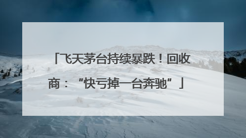 飞天茅台持续暴跌！回收商：“快亏掉一台奔驰”