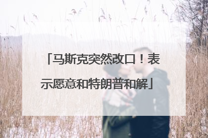 马斯克突然改口！表示愿意和特朗普和解