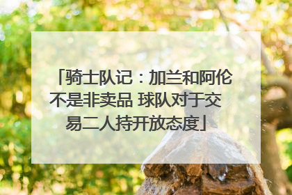 骑士队记：加兰和阿伦不是非卖品 球队对于交易二人持开放态度