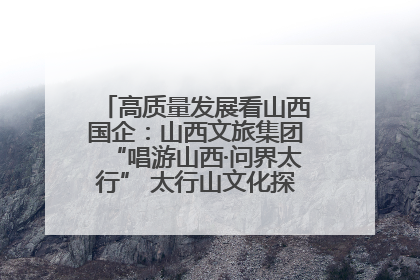高质量发展看山西国企：山西文旅集团“唱游山西·问界太行” 太行山文化探索之旅燃情启幕