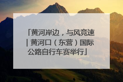 黄河岸边，与风竞速｜黄河口（东营）国际公路自行车赛举行